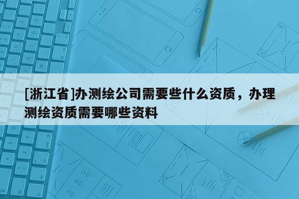 [浙江省]辦測繪公司需要些什么資質(zhì)，辦理測繪資質(zhì)需要哪些資料