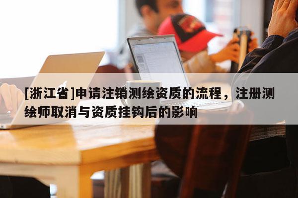 [浙江省]申請注銷測繪資質(zhì)的流程，注冊測繪師取消與資質(zhì)掛鉤后的影響