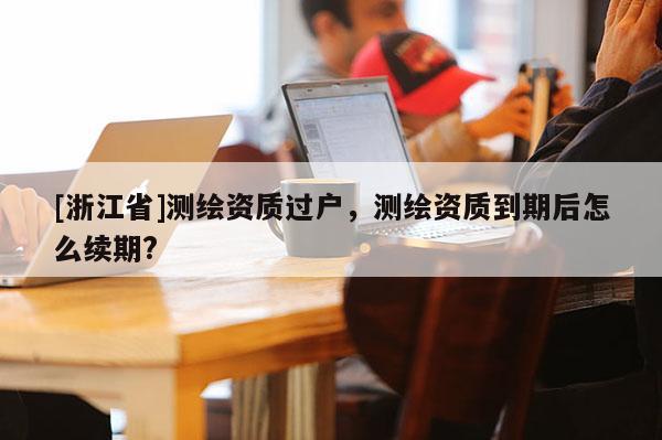 [浙江省]測繪資質(zhì)過戶，測繪資質(zhì)到期后怎么續(xù)期?