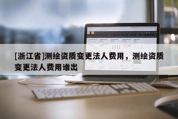 [浙江省]測繪資質(zhì)變更法人費用，測繪資質(zhì)變更法人費用誰出