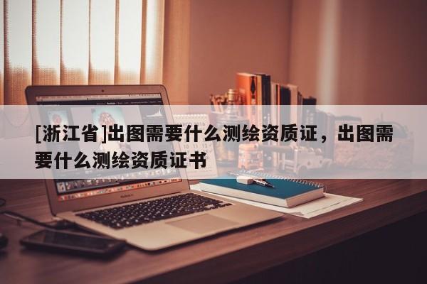 [浙江省]出圖需要什么測繪資質(zhì)證，出圖需要什么測繪資質(zhì)證書