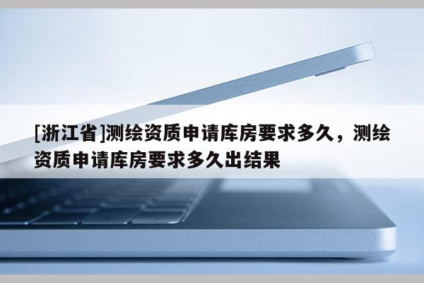 [浙江省]測(cè)繪資質(zhì)申請(qǐng)庫房要求多久，測(cè)繪資質(zhì)申請(qǐng)庫房要求多久出結(jié)果