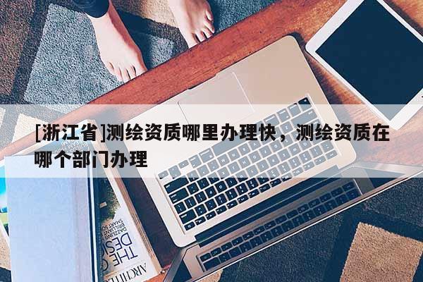 [浙江省]測繪資質(zhì)哪里辦理快，測繪資質(zhì)在哪個(gè)部門辦理