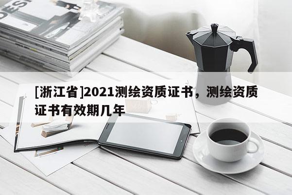 [浙江省]2021測(cè)繪資質(zhì)證書，測(cè)繪資質(zhì)證書有效期幾年
