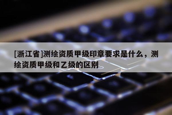 [浙江省]測繪資質甲級印章要求是什么，測繪資質甲級和乙級的區(qū)別