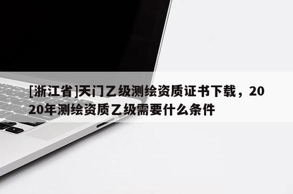 [浙江省]天門(mén)乙級(jí)測(cè)繪資質(zhì)證書(shū)下載，2020年測(cè)繪資質(zhì)乙級(jí)需要什么條件