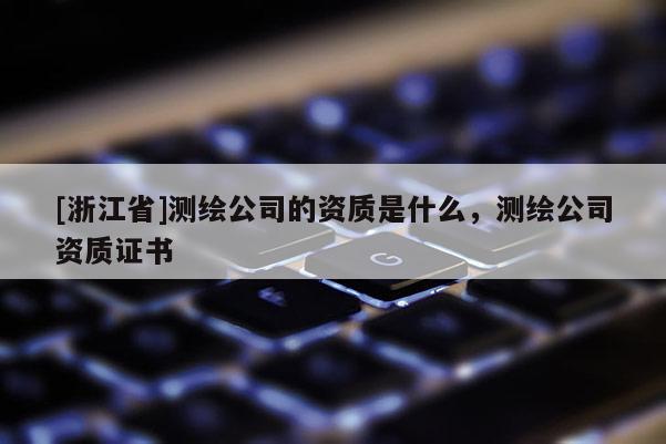 [浙江省]測繪公司的資質(zhì)是什么，測繪公司資質(zhì)證書