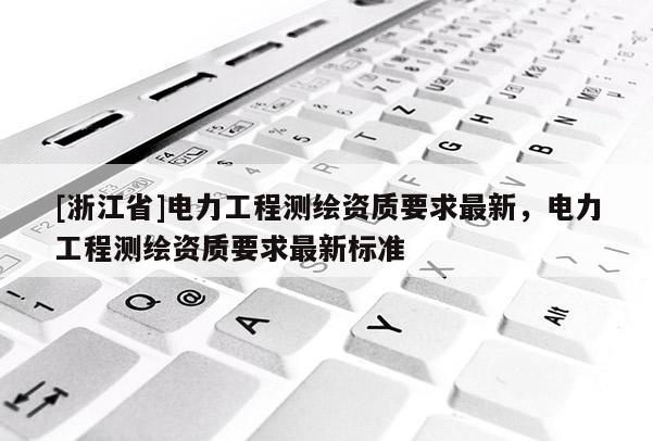 [浙江省]電力工程測(cè)繪資質(zhì)要求最新，電力工程測(cè)繪資質(zhì)要求最新標(biāo)準(zhǔn)