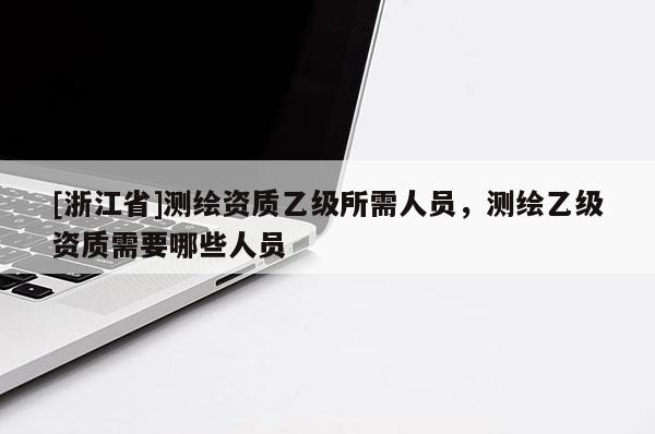 [浙江省]測(cè)繪資質(zhì)乙級(jí)所需人員，測(cè)繪乙級(jí)資質(zhì)需要哪些人員