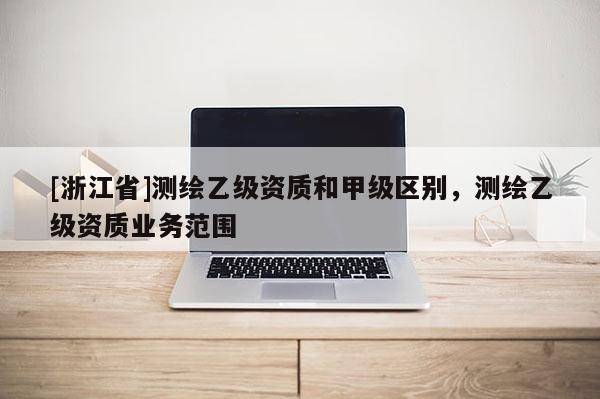 [浙江省]測(cè)繪乙級(jí)資質(zhì)和甲級(jí)區(qū)別，測(cè)繪乙級(jí)資質(zhì)業(yè)務(wù)范圍