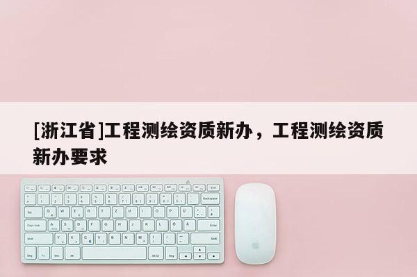 [浙江省]工程測繪資質(zhì)新辦，工程測繪資質(zhì)新辦要求