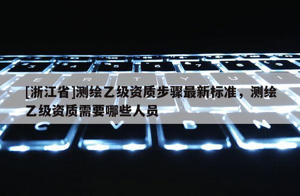 [浙江省]測繪乙級資質(zhì)步驟最新標(biāo)準(zhǔn)，測繪乙級資質(zhì)需要哪些人員