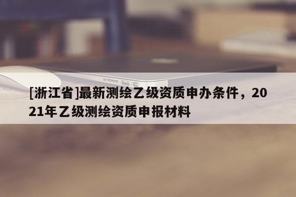 [浙江省]最新測繪乙級資質(zhì)申辦條件，2021年乙級測繪資質(zhì)申報材料