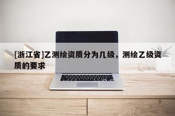 [浙江省]乙測(cè)繪資質(zhì)分為幾級(jí)，測(cè)繪乙級(jí)資質(zhì)的要求