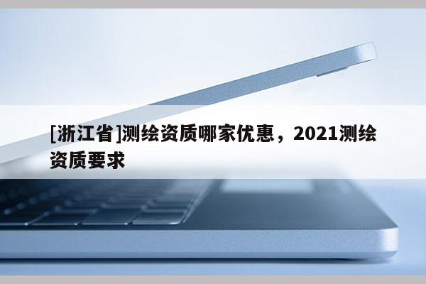 [浙江省]測繪資質(zhì)哪家優(yōu)惠，2021測繪資質(zhì)要求