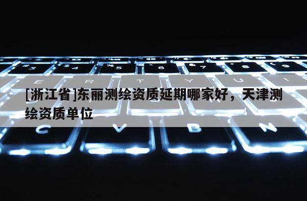 [浙江省]東麗測繪資質(zhì)延期哪家好，天津測繪資質(zhì)單位