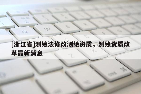 [浙江省]測繪法修改測繪資質(zhì)，測繪資質(zhì)改革最新消息