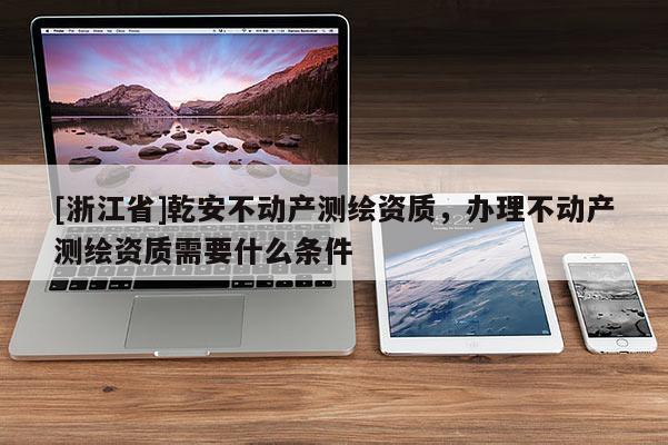 [浙江省]乾安不動(dòng)產(chǎn)測(cè)繪資質(zhì)，辦理不動(dòng)產(chǎn)測(cè)繪資質(zhì)需要什么條件