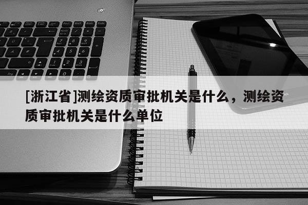 [浙江省]測繪資質(zhì)審批機關(guān)是什么，測繪資質(zhì)審批機關(guān)是什么單位