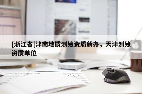[浙江省]津南地質(zhì)測繪資質(zhì)新辦，天津測繪資質(zhì)單位