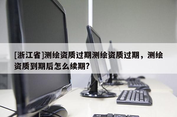 [浙江省]測繪資質(zhì)過期測繪資質(zhì)過期，測繪資質(zhì)到期后怎么續(xù)期?