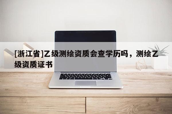 [浙江省]乙級測繪資質(zhì)會查學(xué)歷嗎，測繪乙級資質(zhì)證書
