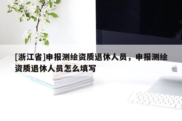 [浙江省]申報(bào)測繪資質(zhì)退休人員，申報(bào)測繪資質(zhì)退休人員怎么填寫