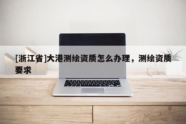 [浙江省]大港測繪資質(zhì)怎么辦理，測繪資質(zhì)要求