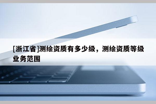 [浙江省]測(cè)繪資質(zhì)有多少級(jí)，測(cè)繪資質(zhì)等級(jí)業(yè)務(wù)范圍