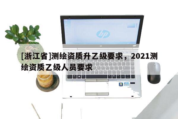 [浙江省]測(cè)繪資質(zhì)升乙級(jí)要求，2021測(cè)繪資質(zhì)乙級(jí)人員要求