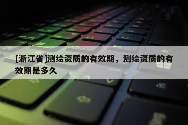 [浙江省]測繪資質(zhì)的有效期，測繪資質(zhì)的有效期是多久