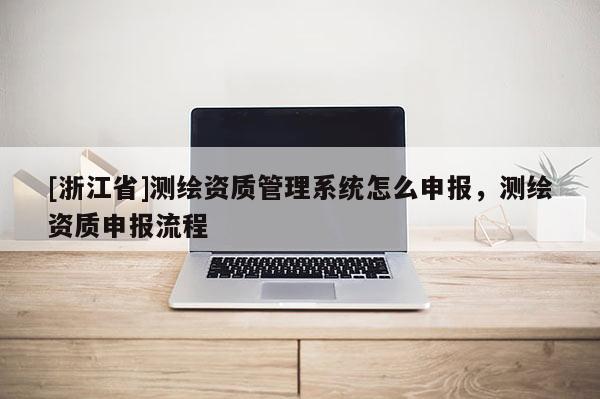 [浙江省]測繪資質(zhì)管理系統(tǒng)怎么申報，測繪資質(zhì)申報流程