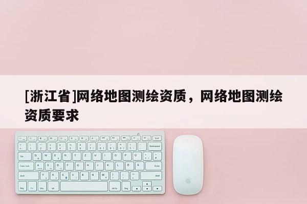 [浙江省]網(wǎng)絡(luò)地圖測(cè)繪資質(zhì)，網(wǎng)絡(luò)地圖測(cè)繪資質(zhì)要求