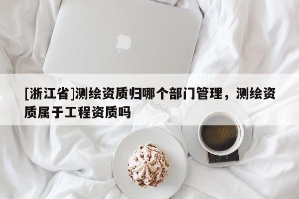[浙江省]測(cè)繪資質(zhì)歸哪個(gè)部門管理，測(cè)繪資質(zhì)屬于工程資質(zhì)嗎