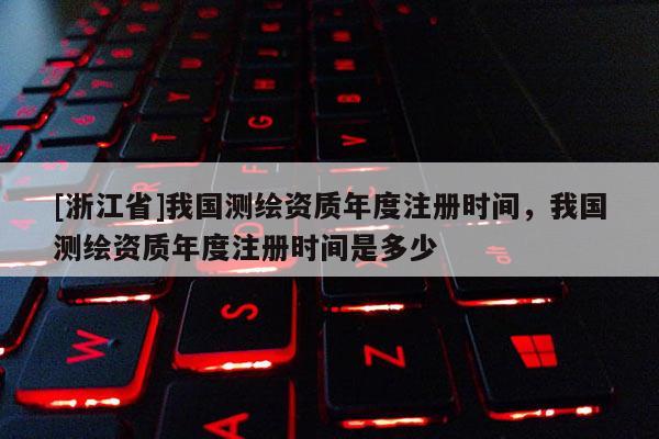 [浙江省]我國測繪資質(zhì)年度注冊時間，我國測繪資質(zhì)年度注冊時間是多少