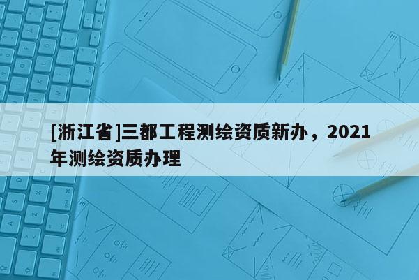 [浙江省]三都工程測(cè)繪資質(zhì)新辦，2021年測(cè)繪資質(zhì)辦理