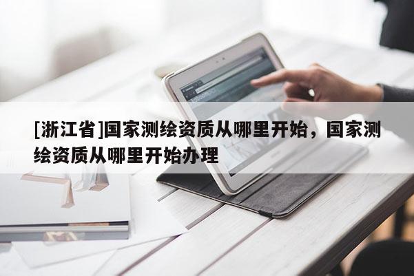 [浙江省]國家測(cè)繪資質(zhì)從哪里開始，國家測(cè)繪資質(zhì)從哪里開始辦理