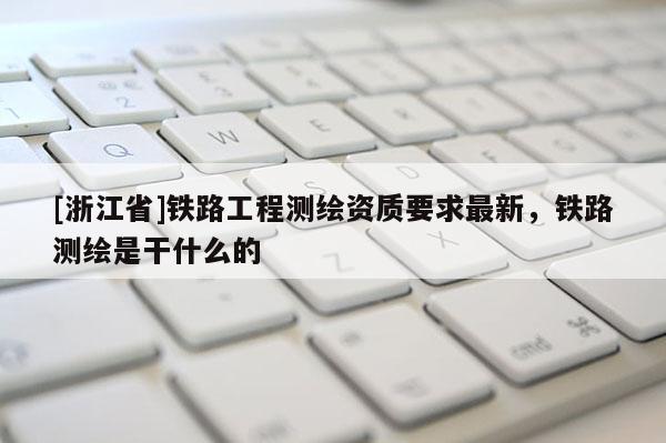[浙江省]鐵路工程測繪資質(zhì)要求最新，鐵路測繪是干什么的