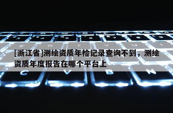 [浙江省]測(cè)繪資質(zhì)年檢記錄查詢不到，測(cè)繪資質(zhì)年度報(bào)告在哪個(gè)平臺(tái)上