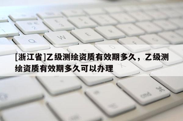 [浙江省]乙級測繪資質(zhì)有效期多久，乙級測繪資質(zhì)有效期多久可以辦理