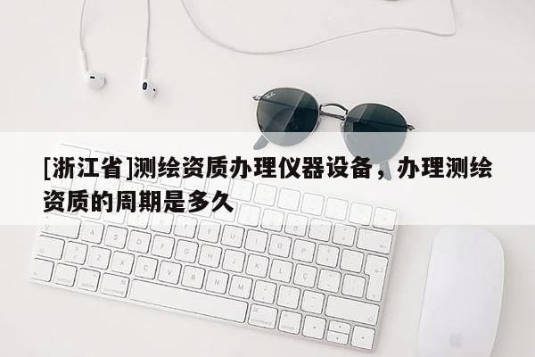 [浙江省]測(cè)繪資質(zhì)辦理儀器設(shè)備，辦理測(cè)繪資質(zhì)的周期是多久