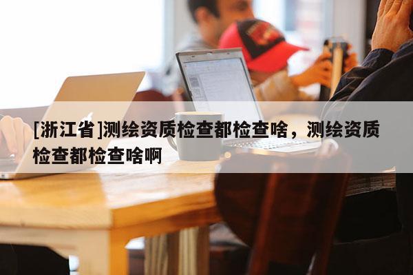 [浙江省]測(cè)繪資質(zhì)檢查都檢查啥，測(cè)繪資質(zhì)檢查都檢查啥啊