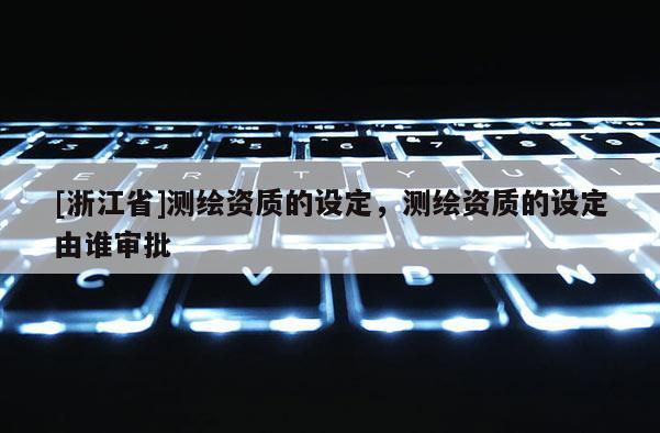 [浙江省]測繪資質(zhì)的設(shè)定，測繪資質(zhì)的設(shè)定由誰審批