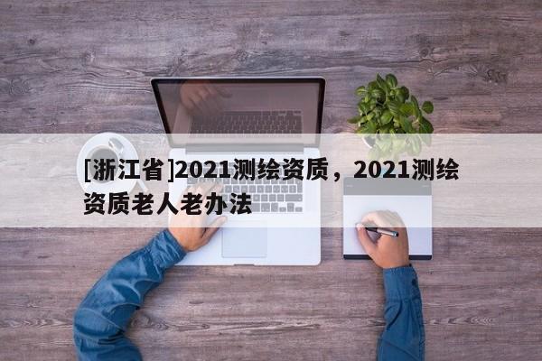 [浙江省]2021測繪資質(zhì)，2021測繪資質(zhì)老人老辦法