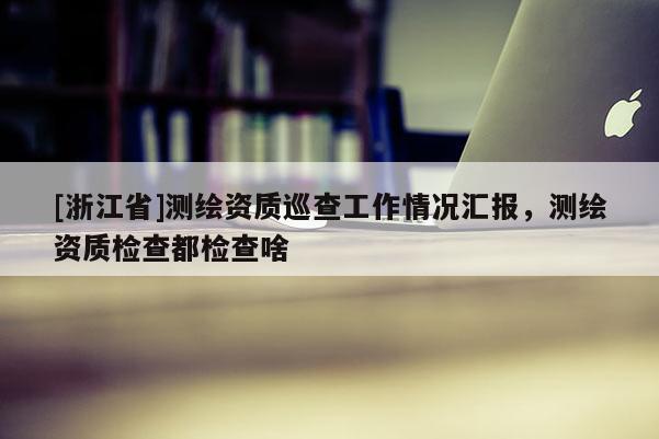 [浙江省]測繪資質(zhì)巡查工作情況匯報，測繪資質(zhì)檢查都檢查啥