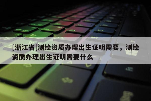 [浙江省]測(cè)繪資質(zhì)辦理出生證明需要，測(cè)繪資質(zhì)辦理出生證明需要什么