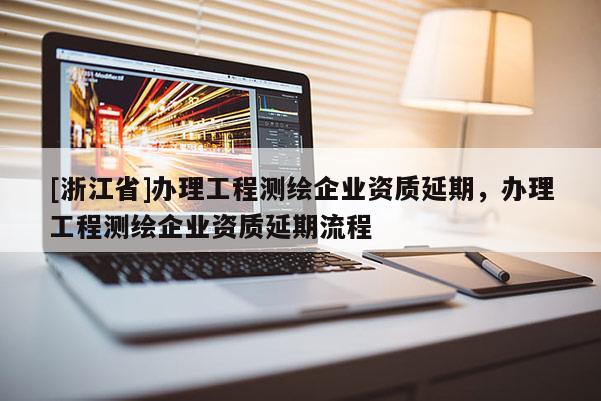 [浙江省]辦理工程測繪企業(yè)資質(zhì)延期，辦理工程測繪企業(yè)資質(zhì)延期流程