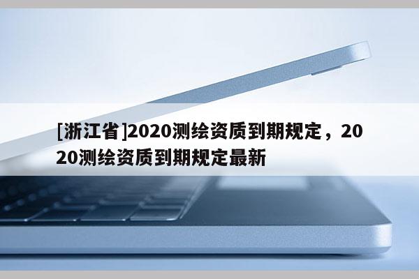 [浙江省]2020測繪資質(zhì)到期規(guī)定，2020測繪資質(zhì)到期規(guī)定最新