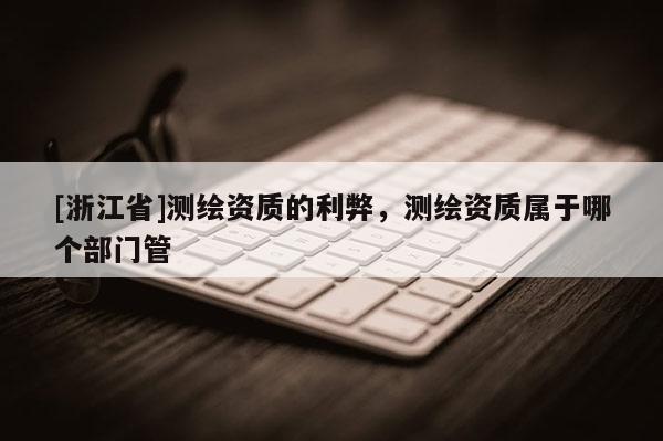 [浙江省]測繪資質(zhì)的利弊，測繪資質(zhì)屬于哪個部門管