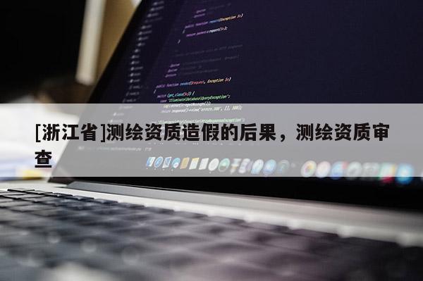 [浙江省]測(cè)繪資質(zhì)造假的后果，測(cè)繪資質(zhì)審查